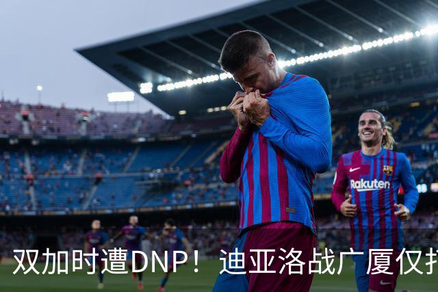 双加时遭DNP！迪亚洛战广厦仅打13分钟多位列外援出场时间倒数
