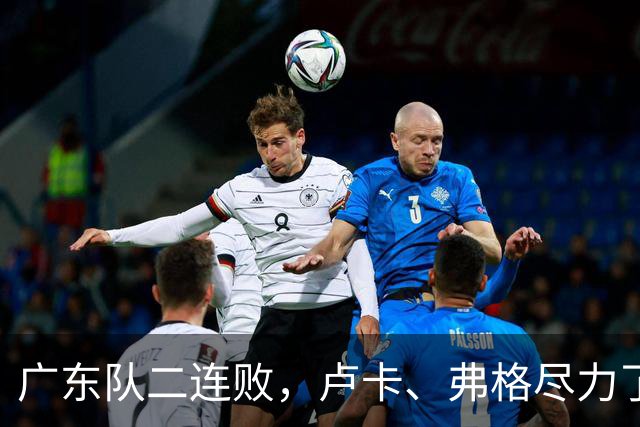 广东队二连败，卢卡、弗格尽力了；周鹏确定本赛季结束后退役