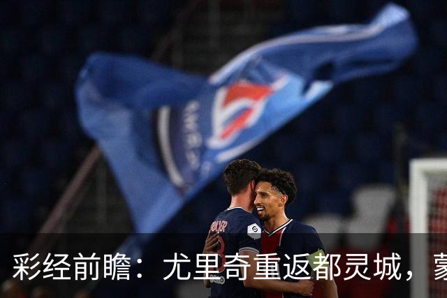 彩经前瞻：尤里奇重返都灵城，蒙扎恐难阻都灵三连胜
