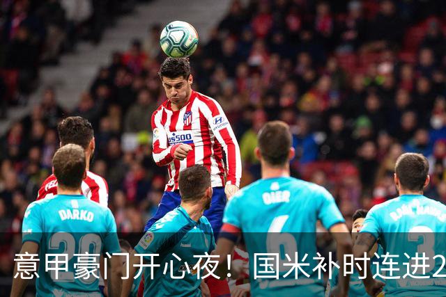 意甲豪门开心夜！国米补时连进2球逆转登顶，AC米兰4-0，尤文2-0，亚特兰大4-4爆冷