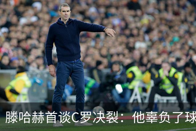 滕哈赫首谈C罗决裂：他辜负了球队和我