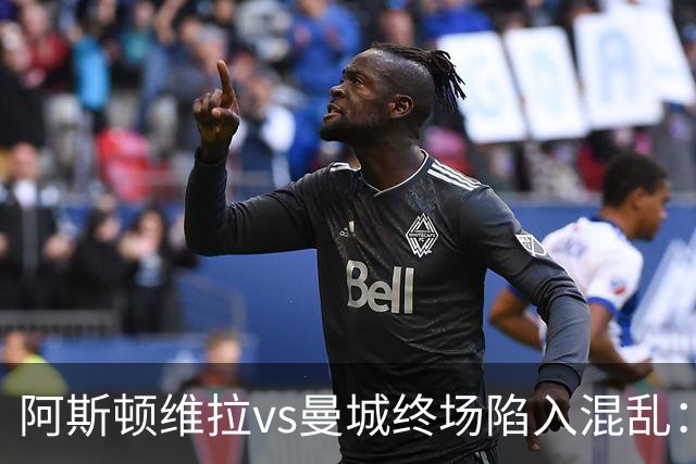 阿斯顿维拉vs曼城终场陷入混乱：球员与工作人员场上爆发冲突